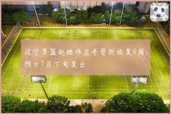 辽宁男篮赵继伟左手骨折恢复6周，预计7月下旬复出