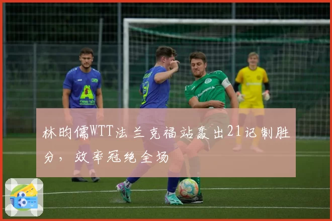 林昀儒WTT法兰克福站轰出21记制胜分，效率冠绝全场