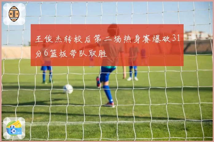 王俊杰转校后第二场热身赛爆砍31分6篮板带队取胜