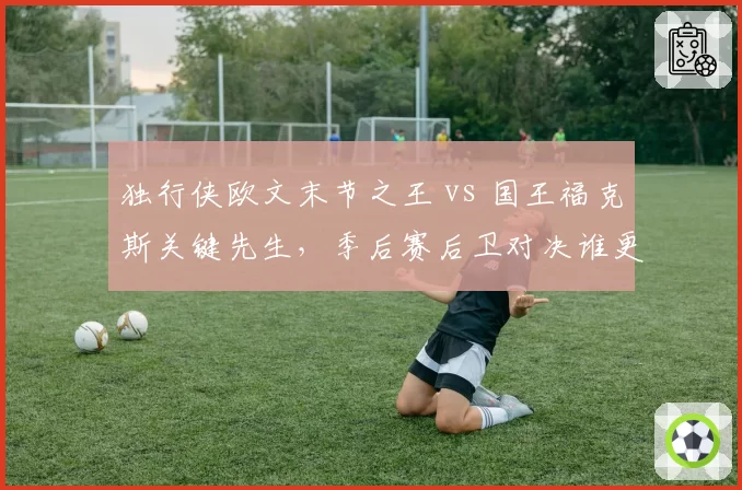 独行侠欧文末节之王 vs 国王福克斯关键先生，季后赛后卫对决谁更冷血？