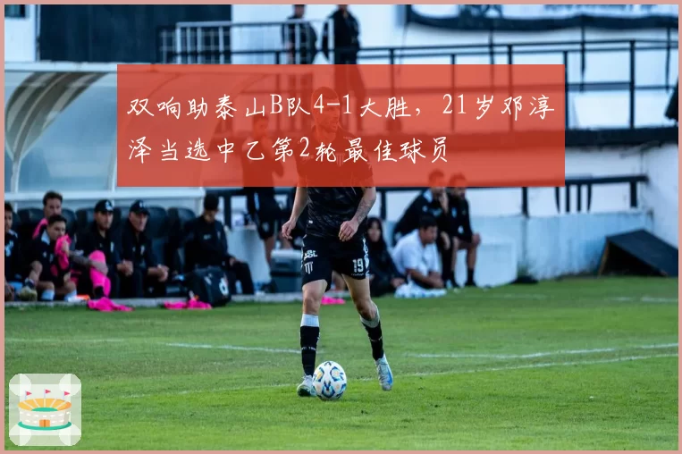 双响助泰山B队4-1大胜，21岁邓淳泽当选中乙第2轮最佳球员