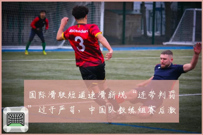 国际滑联短道速滑新规“连带判罚”过于严苛，中国队教练组赛后激烈申诉