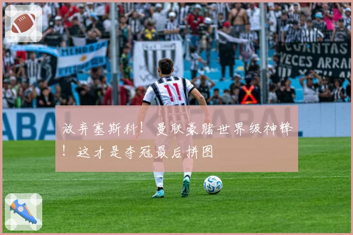 放弃塞斯科!曼联豪赌世界级神锋!这才是夺冠最后拼图